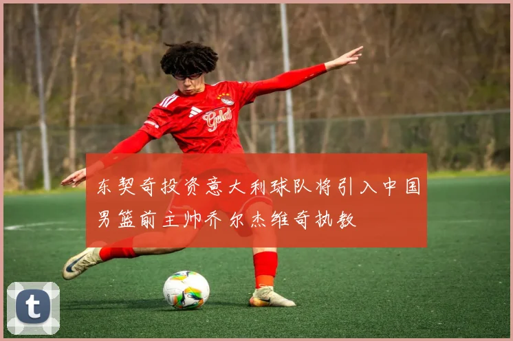 东契奇投资意大利球队将引入中国男篮前主帅乔尔杰维奇执教