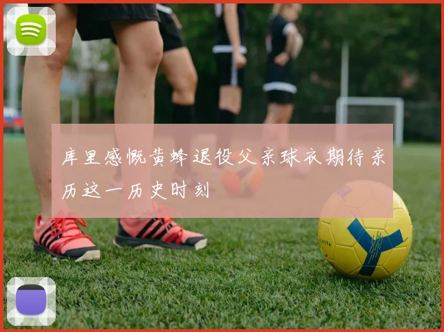 库里感慨黄蜂退役父亲球衣期待亲历这一历史时刻