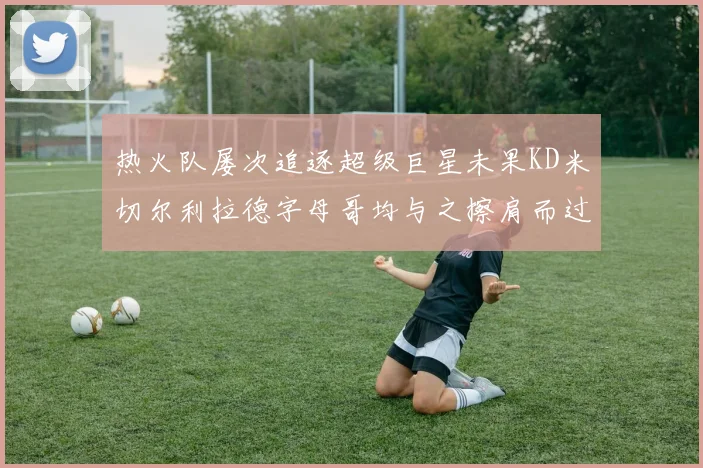 热火队屡次追逐超级巨星未果KD米切尔利拉德字母哥均与之擦肩而过
