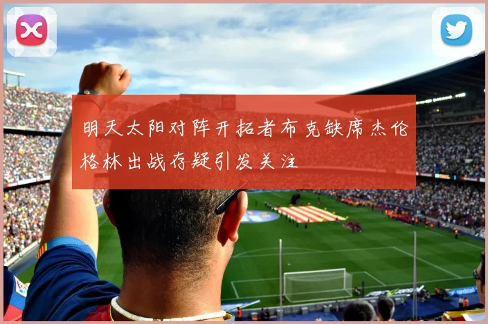 明天太阳对阵开拓者布克缺席杰伦格林出战存疑引发关注