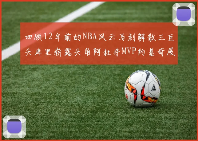 回顾12年前的NBA风云马刺解散三巨头库里崭露头角阿杜夺MVP约基奇展现天赋
