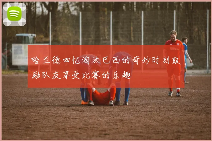 哈兰德回忆淘汰巴西的奇妙时刻鼓励队友享受比赛的乐趣