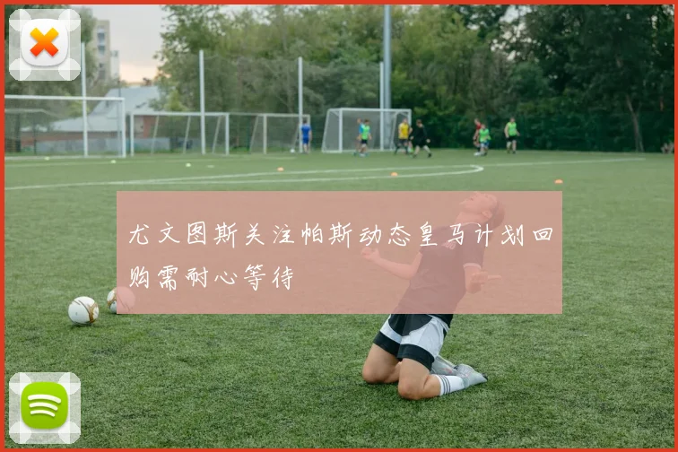 尤文图斯关注帕斯动态皇马计划回购需耐心等待