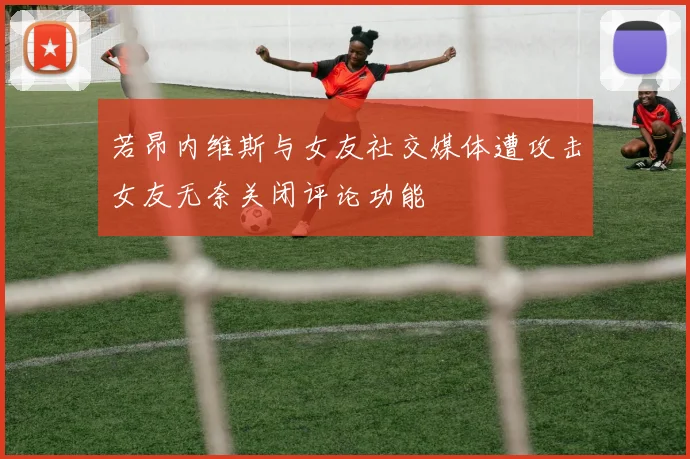 若昂内维斯与女友社交媒体遭攻击女友无奈关闭评论功能