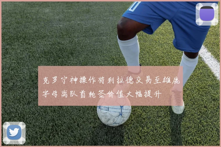 克罗宁神操作将利拉德交易至雄鹿字母离队首轮签价值大幅提升