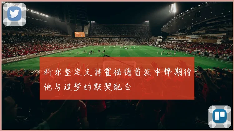 科尔坚定支持霍福德首发中锋期待他与追梦的默契配合