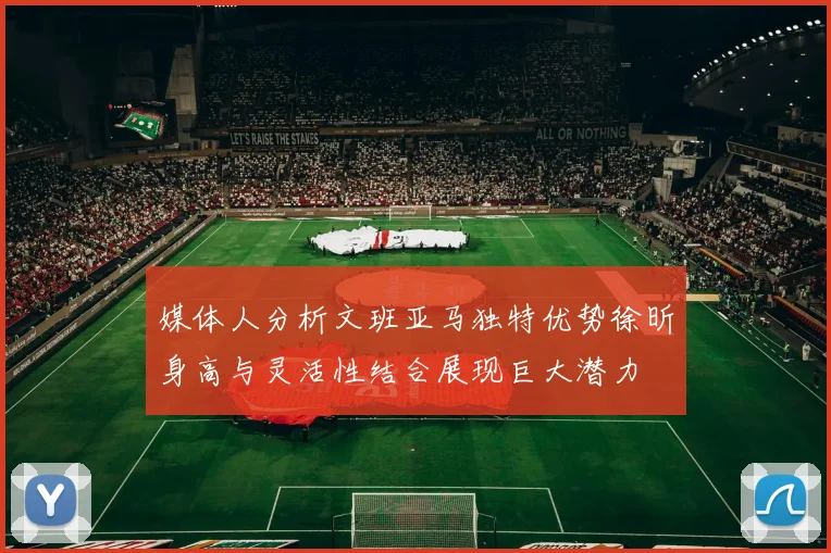 媒体人分析文班亚马独特优势徐昕身高与灵活性结合展现巨大潜力