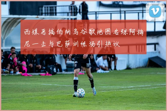 西媒恶搞伯纳乌谷歌地图名琼阿梅尼一击与巴萨训练场引热议