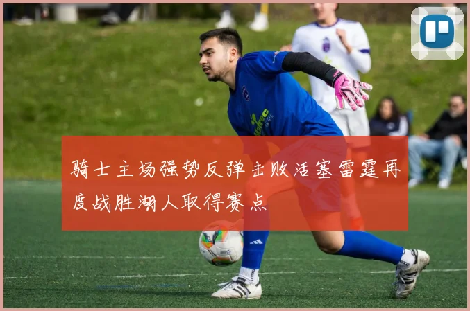 骑士主场强势反弹击败活塞雷霆再度战胜湖人取得赛点