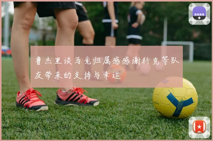 鲁杰里谈马竞归属感感谢科克等队友带来的支持与幸运