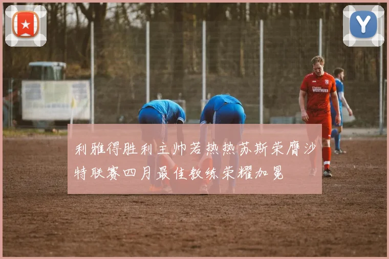 利雅得胜利主帅若热热苏斯荣膺沙特联赛四月最佳教练荣耀加冕