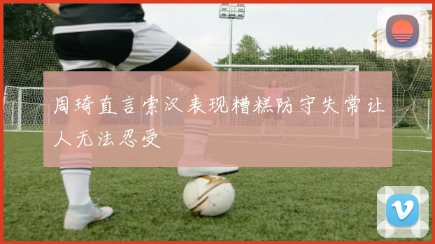 周琦直言索汉表现糟糕防守失常让人无法忍受