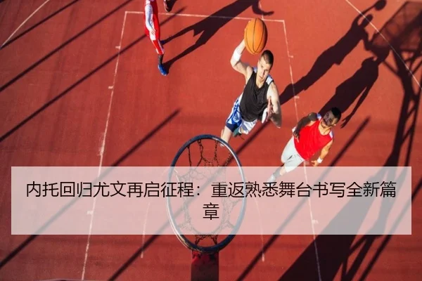 内托回归尤文再启征程:重返熟悉舞台书写全新篇章