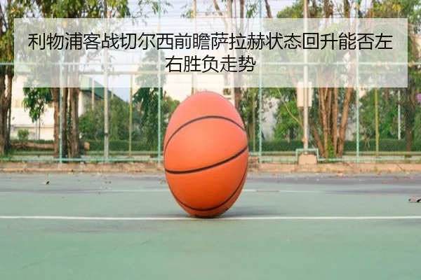 利物浦客战切尔西前瞻萨拉赫状态回升能否左右胜负走势